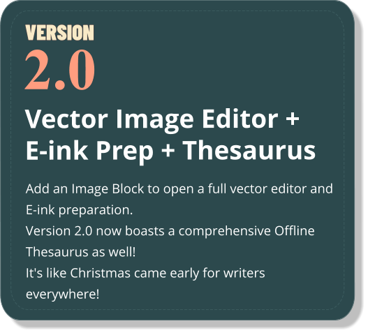 Vector Image Editor + E-ink Prep + Thesaurus Add an Image Block to open a full vector editor and E-ink preparation.  Version 2.0 now boasts a comprehensive Offline Thesaurus as well! It's like Christmas came early for writers everywhere!  2.0 VERSION