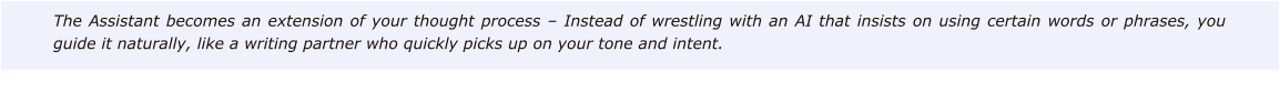 The Assistant becomes an extension of your thought process – Instead of wrestling with an AI that insists on using certain words or phrases, you guide it naturally, like a writing partner who quickly picks up on your tone and intent.